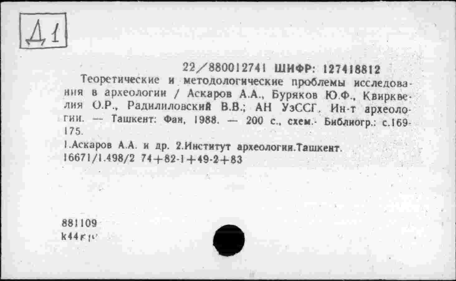 ﻿Лі
22/880012741 ШИФР: 127418812
Теоретические и методологические проблемы исследовз НИЯ в археологии / Аскаров А.А., Буряков Ю.Ф., Квиркве-лия О.Р., Радилиловский В.В.; АН УзССГ. Ин-т археологии- — Ташкент: Фан, 1988. — 200 с., схем,- Библиогр.; с. 169
I .Аскаров А.А. и др. 2,Институт археологии.Ташкент.
16671/1.498/2 74 + 82-1+49-2 + 83
881109 к 44 г